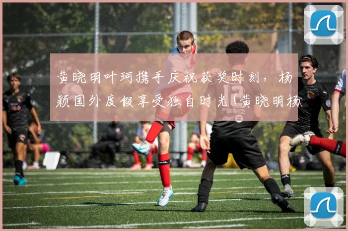 黄晓明叶珂携手庆祝获奖时刻，杨颖国外度假享受独自时光(黄晓明杨颖)