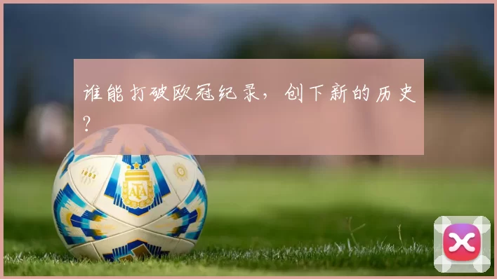 谁能打破欧冠纪录，创下新的历史？